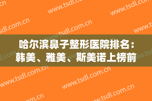 哈尔滨鼻子整形医院排名：韩美、雅美、斯美诺上榜前三！附相关价格~(哈尔滨最好的美容整形医院排名)