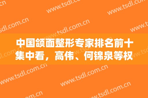 中国颌面整形专家排名前十集中看，高伟、何锦泉等权威大佬_价格送到