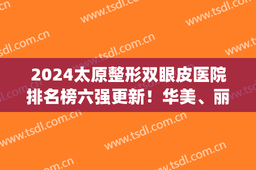 2024太原整形双眼皮医院排名榜六强更新！华美、丽都哪家好？前三yyds(太原哪个医院双眼皮手术做的好)
