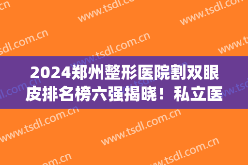 2024郑州整形医院割双眼皮排名榜六强揭晓！私立医美合集_内有价目明细待查收