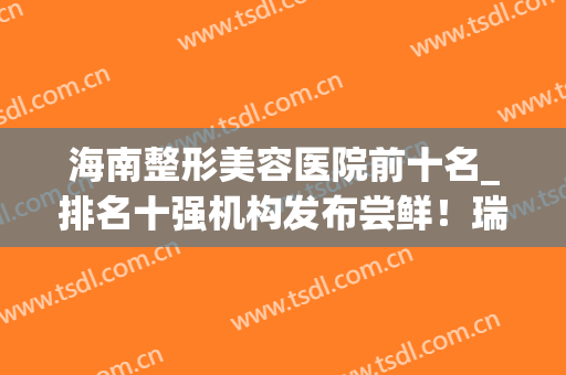 海南整形美容医院前十名_排名十强机构发布尝鲜！瑞韩、东湖口碑反馈