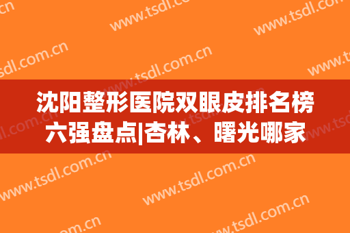 沈阳整形医院双眼皮排名榜六强盘点|杏林、曙光哪家好？热门机构测评公布