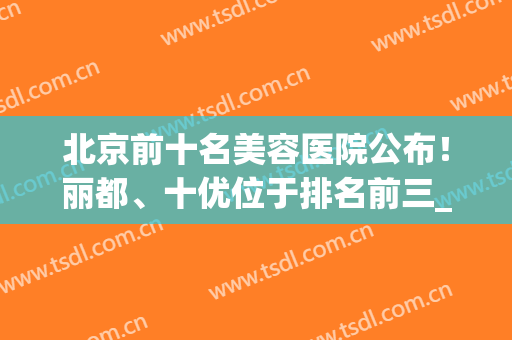 北京前十名美容医院公布！丽都、十优位于排名前三_技术拿捏死死的(北京丽都医疗美容医院是三甲)