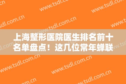 上海整形医院医生排名前十名单盘点！这几位常年蝉联榜单，李志海、谢卫国靠前