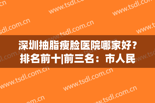 深圳抽脂瘦脸医院哪家好？排名前十|前三名：市人民、博爱没问题噻！(深圳脸部抽脂整形)