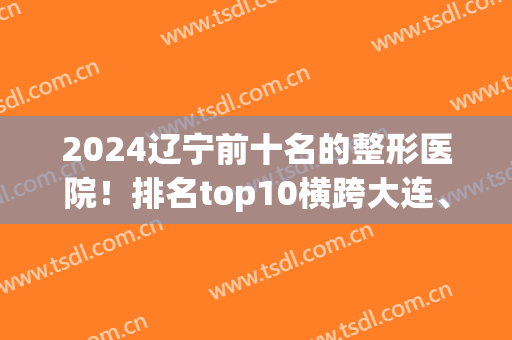 2024辽宁前十名的整形医院！排名top10横跨大连、沈阳、锦州多个城市(辽宁哪家整形医院最好)