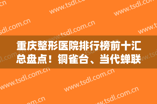 重庆整形医院排行榜前十汇总盘点！铜雀台、当代蝉联前三，久负盛名(重庆整形医院排名前三的)