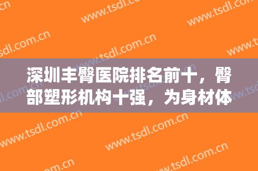 深圳丰臀医院排名前十，臀部塑形机构十强，为身材体态加分！(男性丰臀整形美容医院)