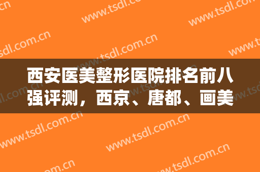 西安医美整形医院排名前八强评测，西京、唐都、画美都是熟悉的入围(西安整形医院排名前5)
