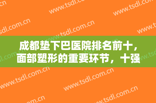 成都垫下巴医院排名前十，面部塑形的重要环节，十强机构挑到你手软！