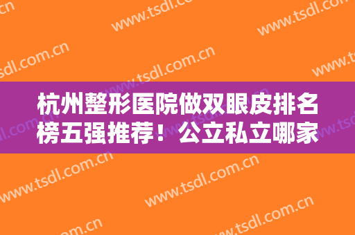 杭州整形医院做双眼皮排名榜五强推荐！公立私立哪家好？这篇点评超详细