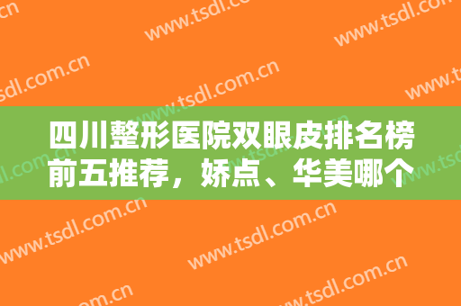 四川整形医院双眼皮排名榜前五推荐，娇点、华美哪个好？官方权威测评！
