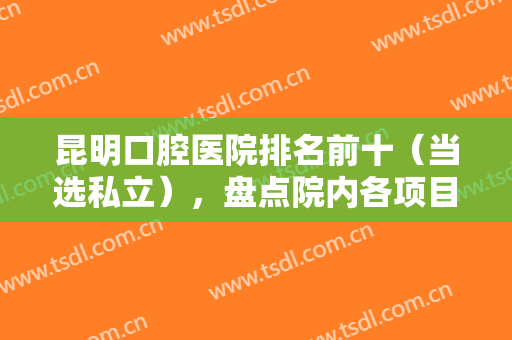 昆明口腔医院排名前十（当选私立），盘点院内各项目技术特色，专业且权威！