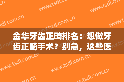 金华牙齿正畸排名：想做牙齿正畸手术？别急，这些医院一起来看看吧！(金华整牙齿矫正多少钱)
