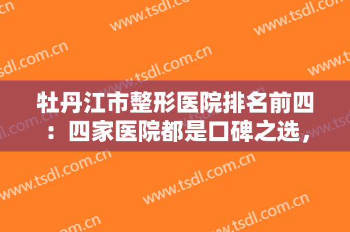 牡丹江市整形医院排名前四：四家医院都是口碑之选，你可以信任的精品医院！