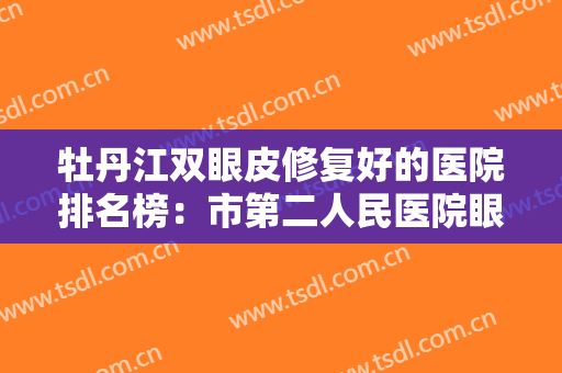 牡丹江双眼皮修复好的医院排名榜：市第二人民医院眼科仅排第四，前三家都是哪些？