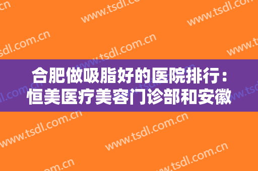 合肥做吸脂好的医院排行：恒美医疗美容门诊部和安徽医科大学第一附属医院整形美容中心上榜！