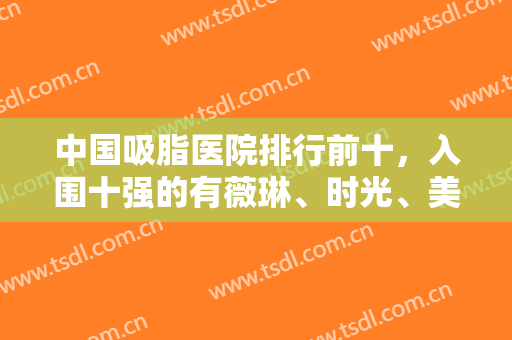 中国吸脂医院排行前十，入围十强的有薇琳、时光、美莱等连锁，分布北上广重等城市
