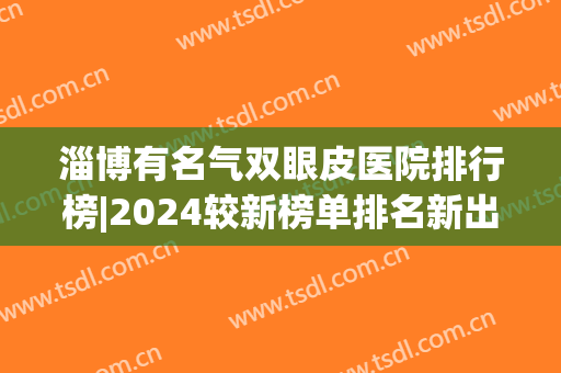 淄博有名气双眼皮医院排行榜|2024较新榜单排名新出炉，你喜欢的医院上榜了吗？一起来看！