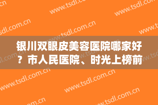 银川双眼皮美容医院哪家好？市人民医院、时光上榜前四！2024新榜单|你收藏了吗？