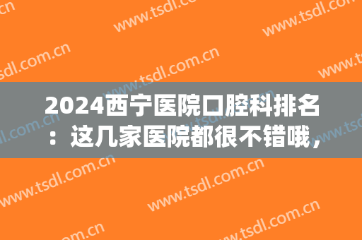2024西宁医院口腔科排名：这几家医院都很不错哦，来了解一下吧！(西宁最好的口腔医院排名)