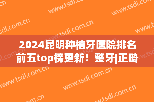 2024昆明种植牙医院排名前五top榜更新！整牙|正畸哪里好？看这篇就对了