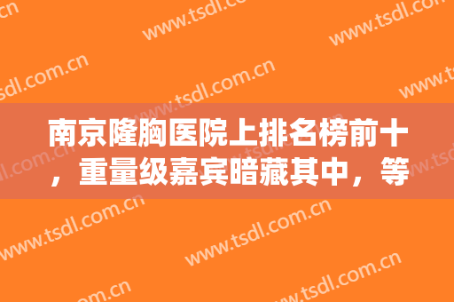 南京隆胸医院上排名榜前十，重量级嘉宾暗藏其中，等待你的品鉴！(南京隆胸手术)
