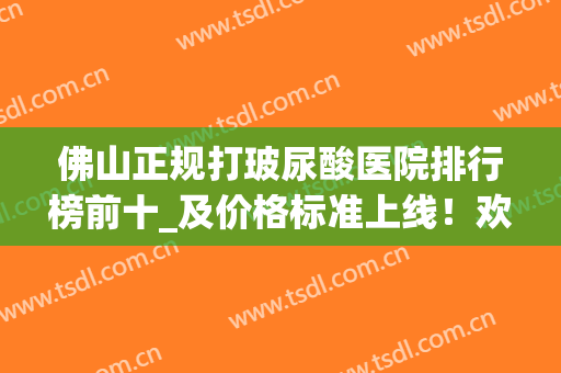 佛山正规打玻尿酸医院排行榜前十_及价格标准上线！欢迎来围观哦~(正规医院打玻尿酸价格是多少)