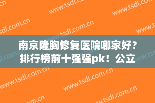南京隆胸修复医院哪家好？排行榜前十强强pk！公立前四私立后六位(南京隆胸哪家医院最好)