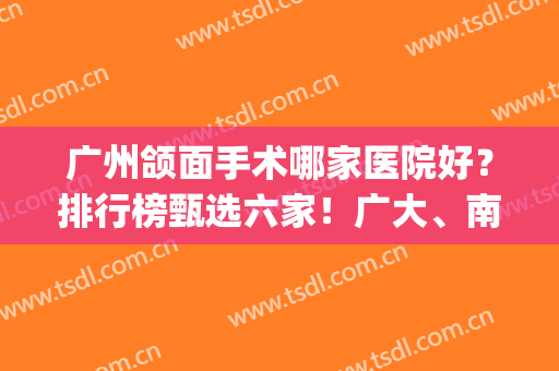 广州颌面手术哪家医院好？排行榜甄选六家！广大、南方长霸前三甲！(广州排名前十的大型整形医院)