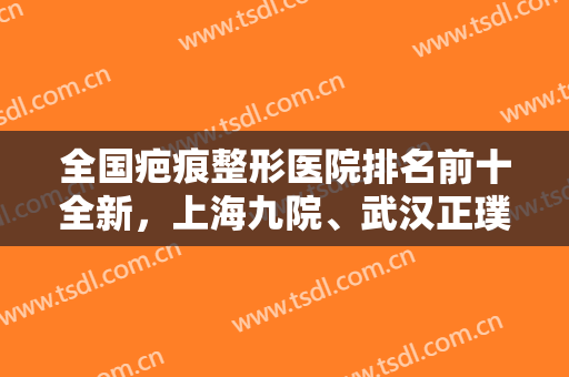 全国疤痕整形医院排名前十全新，上海九院、武汉正璞、四川华西等公立私立都专业！