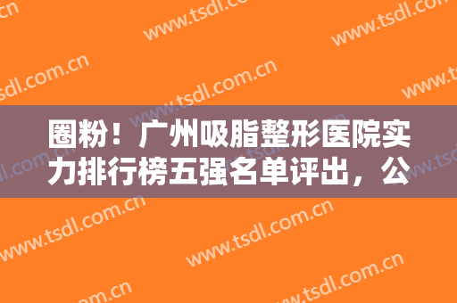 圈粉！广州吸脂整形医院实力排行榜五强名单评出，公立私立名次超详细！