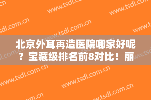 北京外耳再造医院哪家好呢？宝藏级排名前8对比！丽都、煤医、八大处