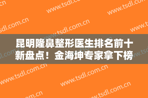 昆明隆鼻整形医生排名前十新盘点！金海坤专家拿下榜一宝座，实力口碑兼具