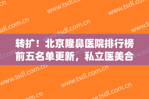 转扩！北京隆鼻医院排行榜前五名单更新，私立医美合集_手术价目明细查收