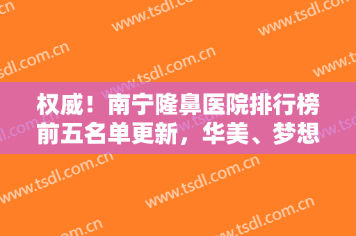 权威！南宁隆鼻医院排行榜前五名单更新，华美、梦想哪个好？刷新认知了！