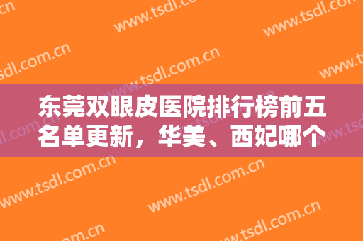 东莞双眼皮医院排行榜前五名单更新，华美、西妃哪个好？网友直呼心动！