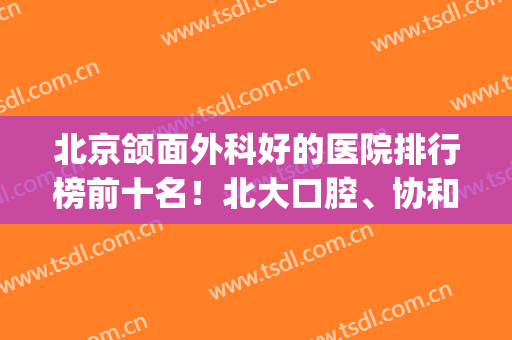 北京颌面外科好的医院排行榜前十名！北大口腔、协和等多重优势加持(北京颌面外科哪家好)