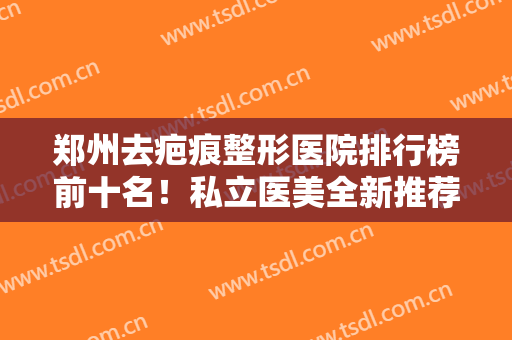 郑州去疤痕整形医院排行榜前十名！私立医美全新推荐，前三的知名度高口碑好