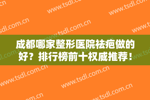 成都哪家整形医院祛疤做的好？排行榜前十权威推荐！想去疤的姐妹们一定要看