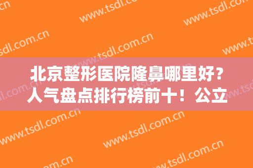 北京整形医院隆鼻哪里好？人气盘点排行榜前十！公立私立推荐随意挑(北京隆鼻最好的医院)