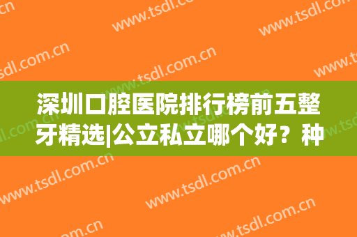 深圳口腔医院排行榜前五整牙精选|公立私立哪个好？种牙（正畸）价目表扒光