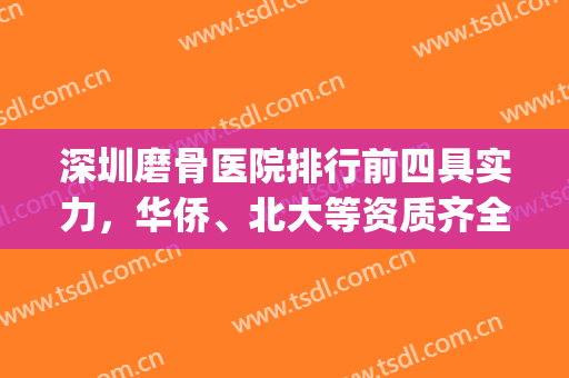 深圳磨骨医院排行前四具实力，华侨、北大等资质齐全不踩坑！(深圳接骨哪个医院好)