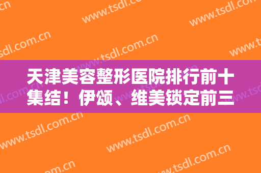 天津美容整形医院排行前十集结！伊颂、维美锁定前三强，深度解析医美实力