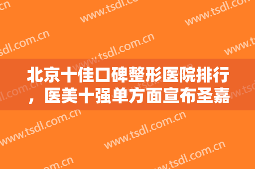 北京十佳口碑整形医院排行，医美十强单方面宣布圣嘉新、联合丽格等入围！
