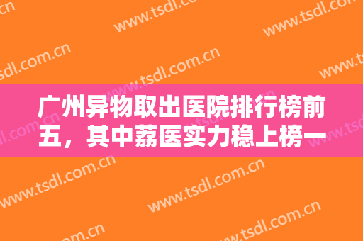广州异物取出医院排行榜前五，其中荔医实力稳上榜一，中家医、美恩等前三稳住！