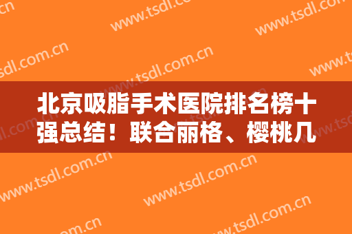 北京吸脂手术医院排名榜十强总结！联合丽格、樱桃几乎零差评放心入!