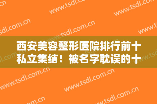 西安美容整形医院排行前十私立集结！被名字耽误的十大权威机构推荐，口碑爆棚