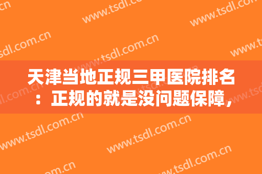 天津当地正规三甲医院排名：正规的就是没问题保障，给您更多的放心！