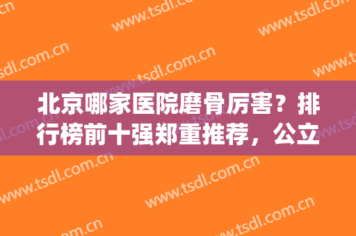 北京哪家医院磨骨厉害？排行榜前十强郑重推荐，公立私立堪称“标杆”(北京磨骨最有名的医生)